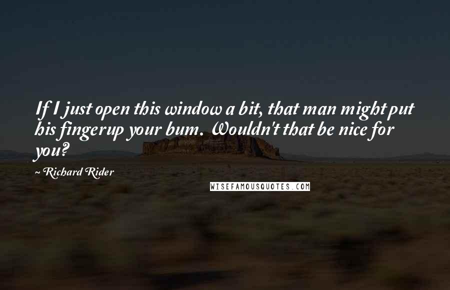 Richard Rider Quotes: If I just open this window a bit, that man might put his fingerup your bum. Wouldn't that be nice for you?