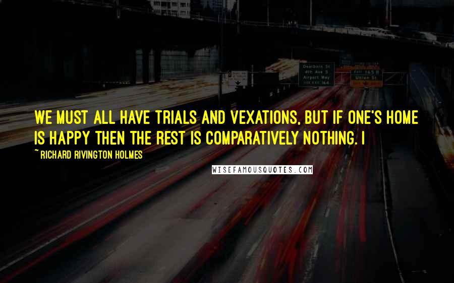 Richard Rivington Holmes Quotes: We must all have trials and vexations, but if one's home is happy then the rest is comparatively nothing. I