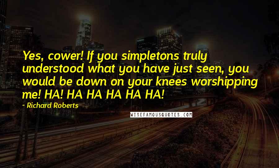 Richard Roberts Quotes: Yes, cower! If you simpletons truly understood what you have just seen, you would be down on your knees worshipping me! HA! HA HA HA HA HA!