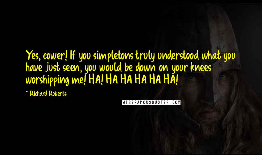 Richard Roberts Quotes: Yes, cower! If you simpletons truly understood what you have just seen, you would be down on your knees worshipping me! HA! HA HA HA HA HA!