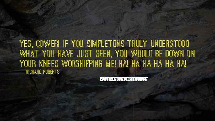 Richard Roberts Quotes: Yes, cower! If you simpletons truly understood what you have just seen, you would be down on your knees worshipping me! HA! HA HA HA HA HA!