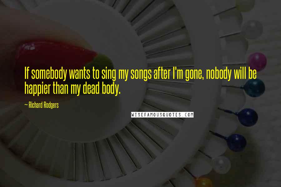 Richard Rodgers Quotes: If somebody wants to sing my songs after I'm gone, nobody will be happier than my dead body.