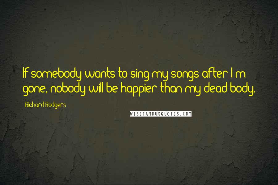 Richard Rodgers Quotes: If somebody wants to sing my songs after I'm gone, nobody will be happier than my dead body.
