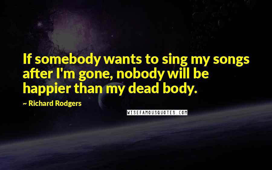 Richard Rodgers Quotes: If somebody wants to sing my songs after I'm gone, nobody will be happier than my dead body.