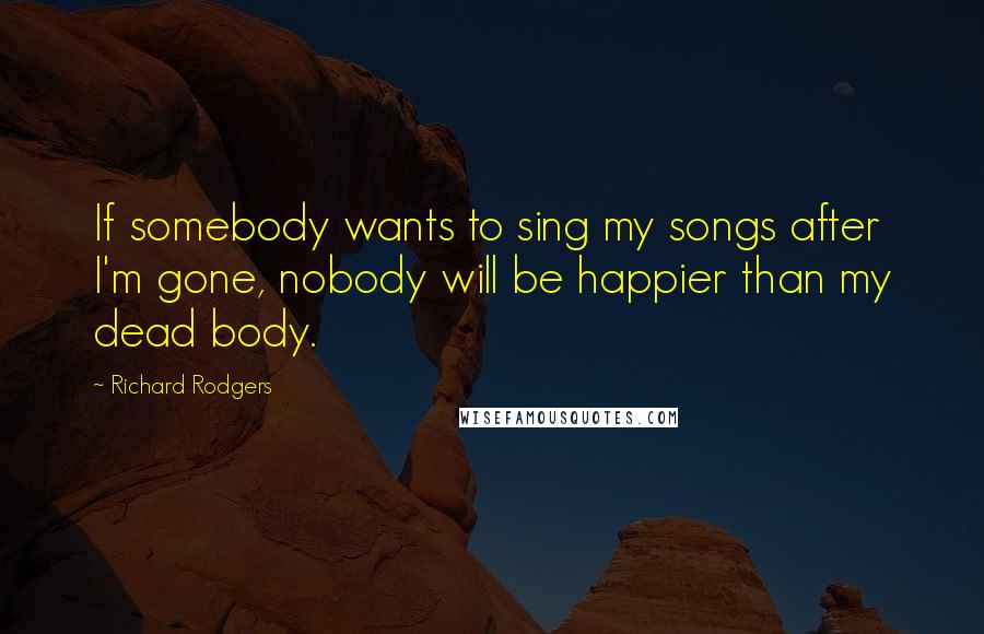 Richard Rodgers Quotes: If somebody wants to sing my songs after I'm gone, nobody will be happier than my dead body.