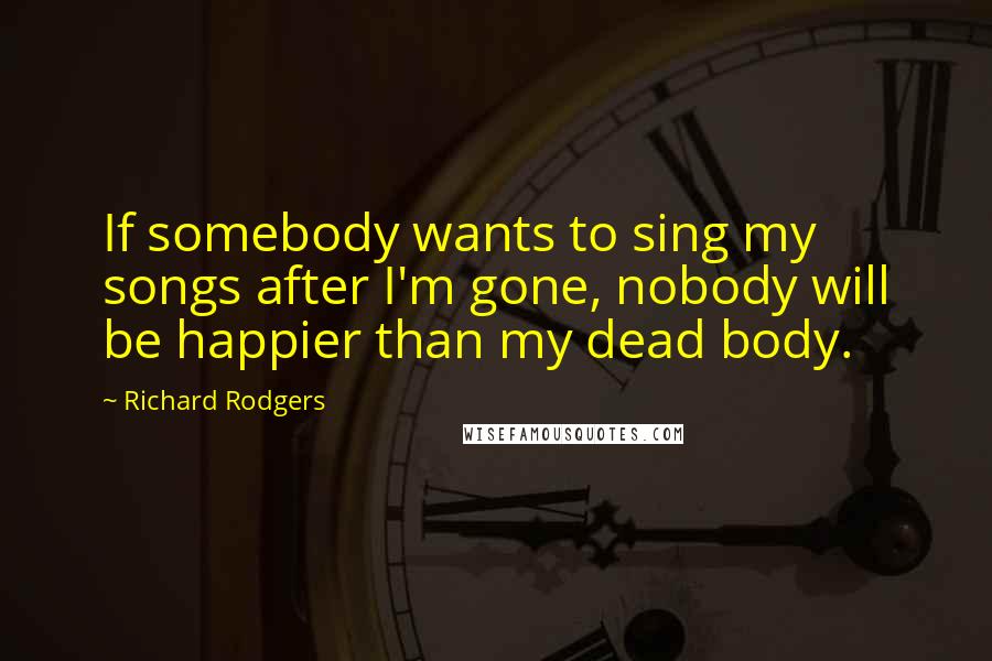 Richard Rodgers Quotes: If somebody wants to sing my songs after I'm gone, nobody will be happier than my dead body.