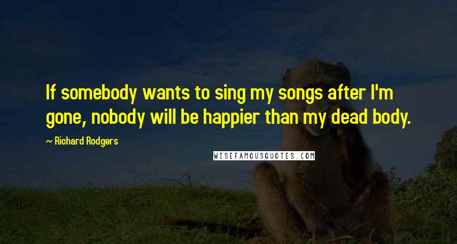 Richard Rodgers Quotes: If somebody wants to sing my songs after I'm gone, nobody will be happier than my dead body.