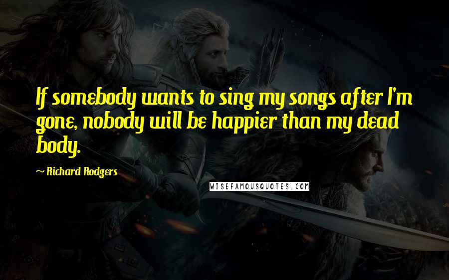 Richard Rodgers Quotes: If somebody wants to sing my songs after I'm gone, nobody will be happier than my dead body.