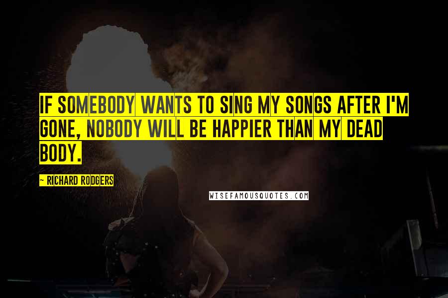 Richard Rodgers Quotes: If somebody wants to sing my songs after I'm gone, nobody will be happier than my dead body.