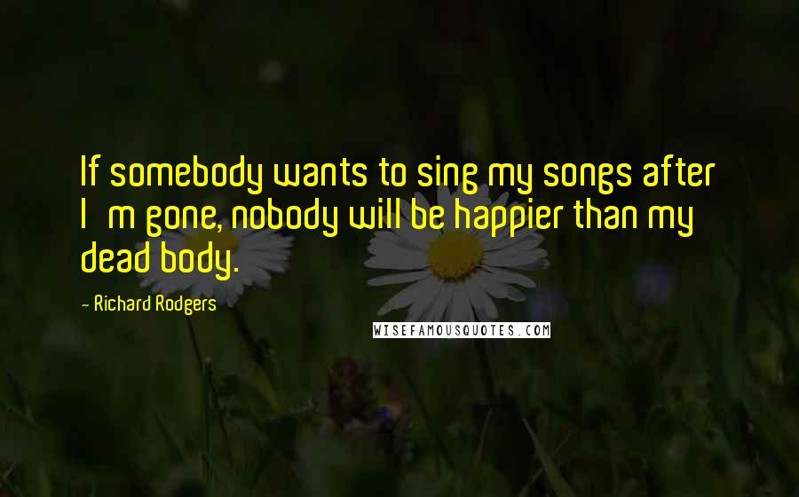 Richard Rodgers Quotes: If somebody wants to sing my songs after I'm gone, nobody will be happier than my dead body.