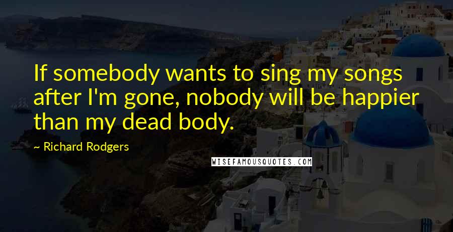Richard Rodgers Quotes: If somebody wants to sing my songs after I'm gone, nobody will be happier than my dead body.