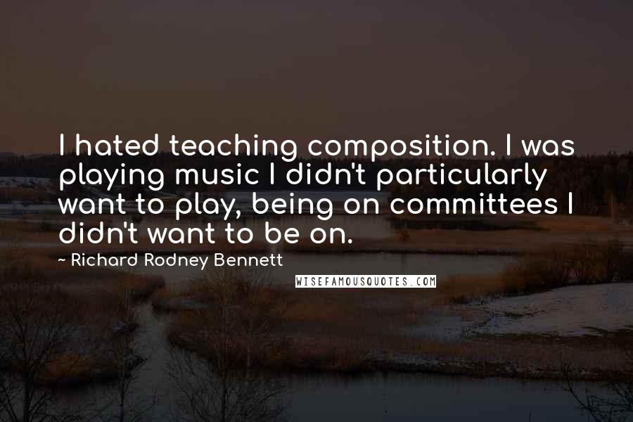 Richard Rodney Bennett Quotes: I hated teaching composition. I was playing music I didn't particularly want to play, being on committees I didn't want to be on.