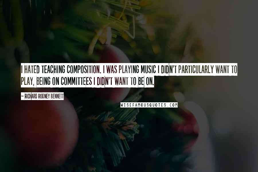 Richard Rodney Bennett Quotes: I hated teaching composition. I was playing music I didn't particularly want to play, being on committees I didn't want to be on.