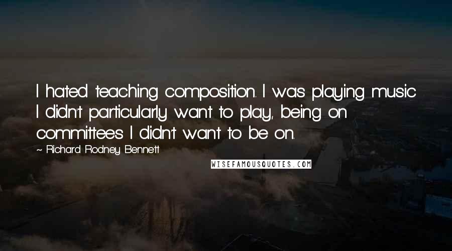 Richard Rodney Bennett Quotes: I hated teaching composition. I was playing music I didn't particularly want to play, being on committees I didn't want to be on.