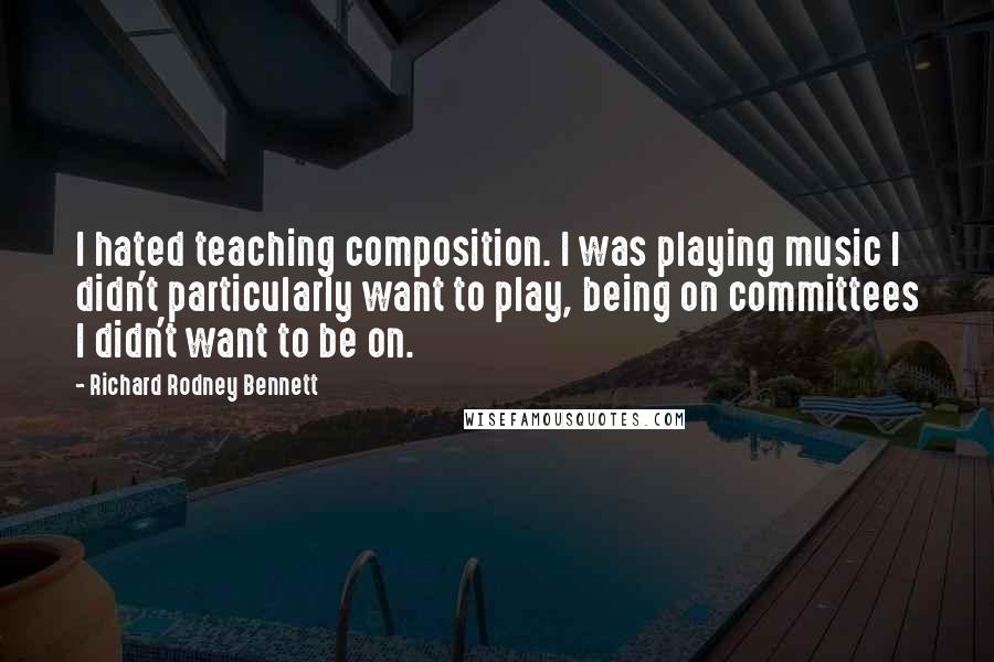 Richard Rodney Bennett Quotes: I hated teaching composition. I was playing music I didn't particularly want to play, being on committees I didn't want to be on.