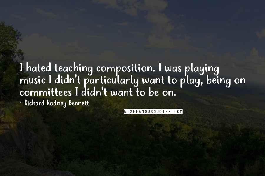 Richard Rodney Bennett Quotes: I hated teaching composition. I was playing music I didn't particularly want to play, being on committees I didn't want to be on.