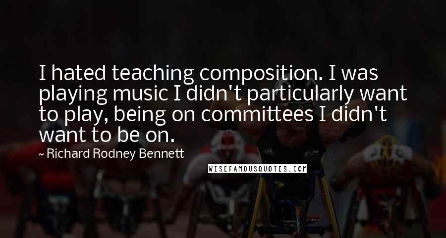 Richard Rodney Bennett Quotes: I hated teaching composition. I was playing music I didn't particularly want to play, being on committees I didn't want to be on.