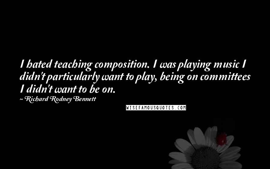 Richard Rodney Bennett Quotes: I hated teaching composition. I was playing music I didn't particularly want to play, being on committees I didn't want to be on.
