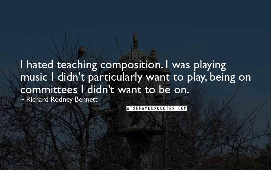 Richard Rodney Bennett Quotes: I hated teaching composition. I was playing music I didn't particularly want to play, being on committees I didn't want to be on.