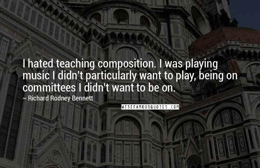 Richard Rodney Bennett Quotes: I hated teaching composition. I was playing music I didn't particularly want to play, being on committees I didn't want to be on.