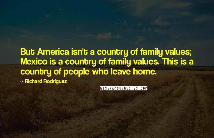 Richard Rodriguez Quotes: But America isn't a country of family values; Mexico is a country of family values. This is a country of people who leave home.