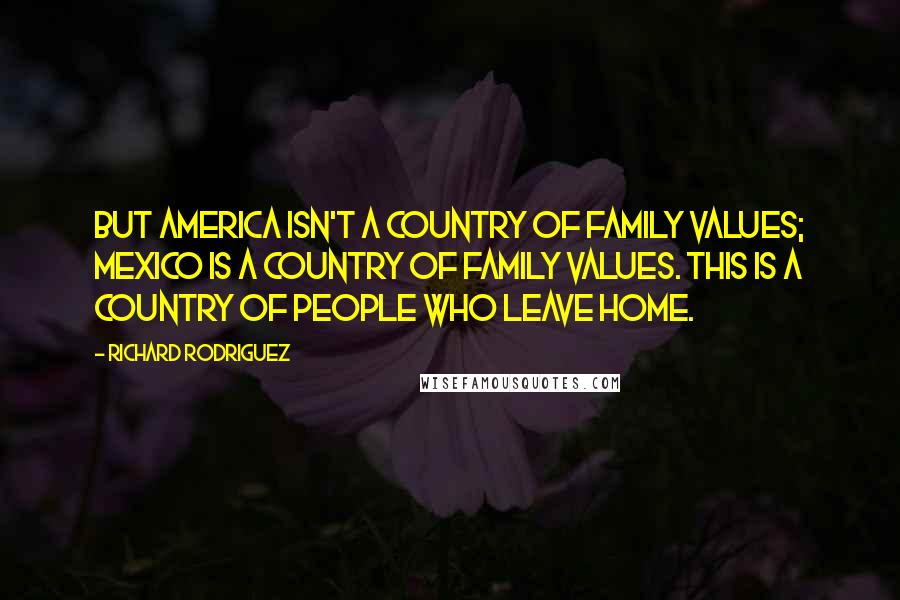 Richard Rodriguez Quotes: But America isn't a country of family values; Mexico is a country of family values. This is a country of people who leave home.