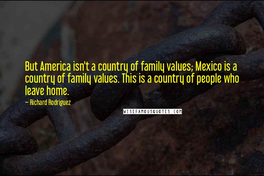 Richard Rodriguez Quotes: But America isn't a country of family values; Mexico is a country of family values. This is a country of people who leave home.