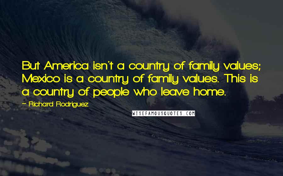 Richard Rodriguez Quotes: But America isn't a country of family values; Mexico is a country of family values. This is a country of people who leave home.