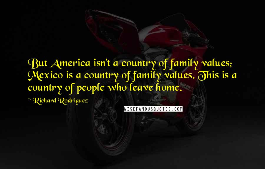 Richard Rodriguez Quotes: But America isn't a country of family values; Mexico is a country of family values. This is a country of people who leave home.