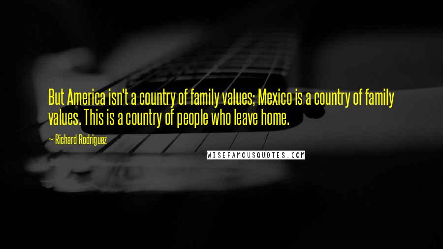 Richard Rodriguez Quotes: But America isn't a country of family values; Mexico is a country of family values. This is a country of people who leave home.