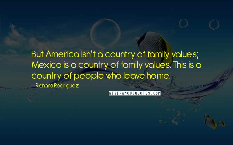 Richard Rodriguez Quotes: But America isn't a country of family values; Mexico is a country of family values. This is a country of people who leave home.