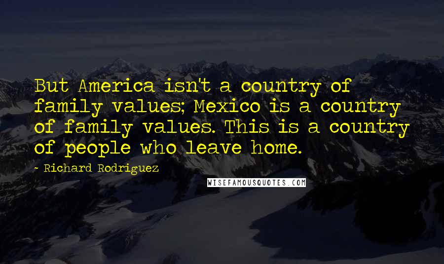 Richard Rodriguez Quotes: But America isn't a country of family values; Mexico is a country of family values. This is a country of people who leave home.