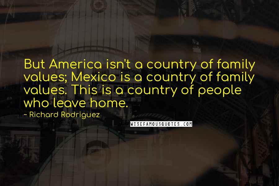 Richard Rodriguez Quotes: But America isn't a country of family values; Mexico is a country of family values. This is a country of people who leave home.