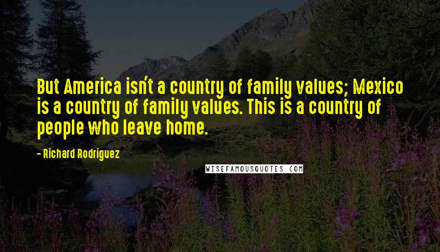 Richard Rodriguez Quotes: But America isn't a country of family values; Mexico is a country of family values. This is a country of people who leave home.