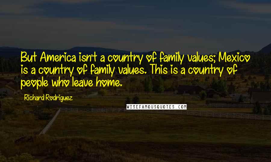 Richard Rodriguez Quotes: But America isn't a country of family values; Mexico is a country of family values. This is a country of people who leave home.