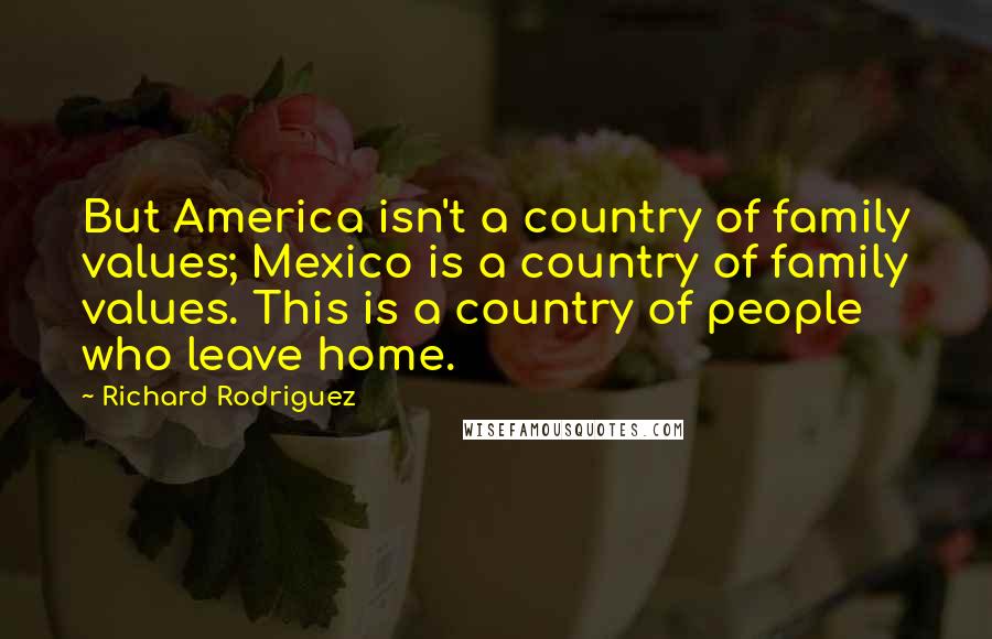 Richard Rodriguez Quotes: But America isn't a country of family values; Mexico is a country of family values. This is a country of people who leave home.