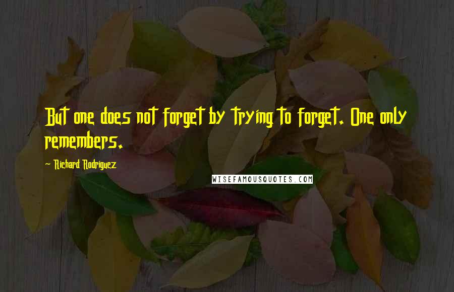 Richard Rodriguez Quotes: But one does not forget by trying to forget. One only remembers.