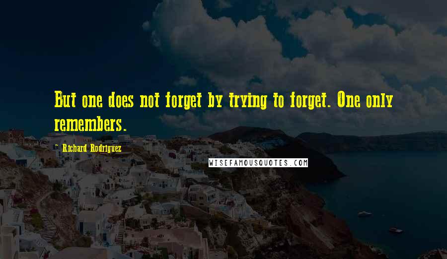 Richard Rodriguez Quotes: But one does not forget by trying to forget. One only remembers.