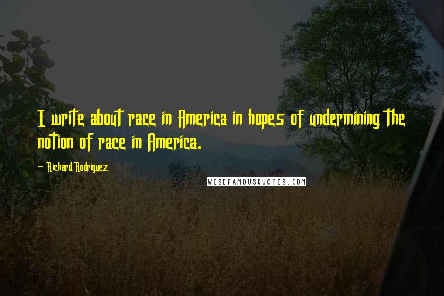 Richard Rodriguez Quotes: I write about race in America in hopes of undermining the notion of race in America.