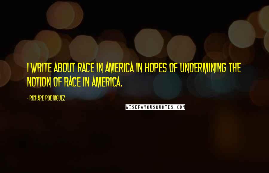 Richard Rodriguez Quotes: I write about race in America in hopes of undermining the notion of race in America.