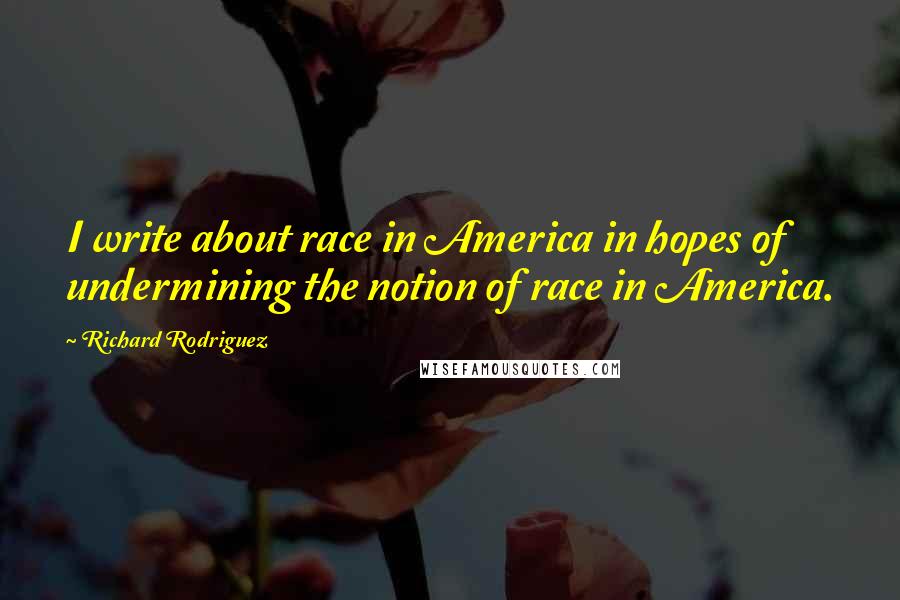 Richard Rodriguez Quotes: I write about race in America in hopes of undermining the notion of race in America.