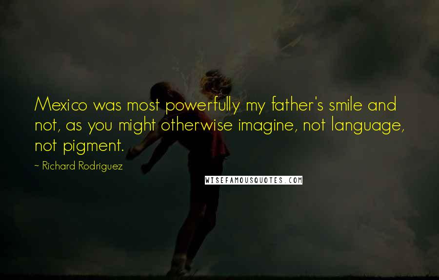 Richard Rodriguez Quotes: Mexico was most powerfully my father's smile and not, as you might otherwise imagine, not language, not pigment.