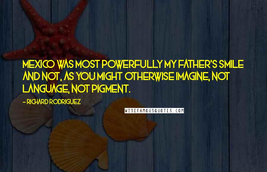 Richard Rodriguez Quotes: Mexico was most powerfully my father's smile and not, as you might otherwise imagine, not language, not pigment.