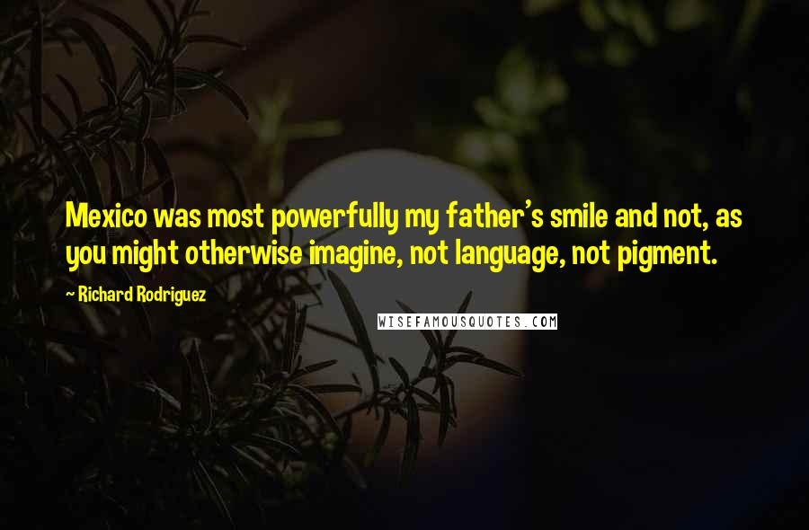 Richard Rodriguez Quotes: Mexico was most powerfully my father's smile and not, as you might otherwise imagine, not language, not pigment.