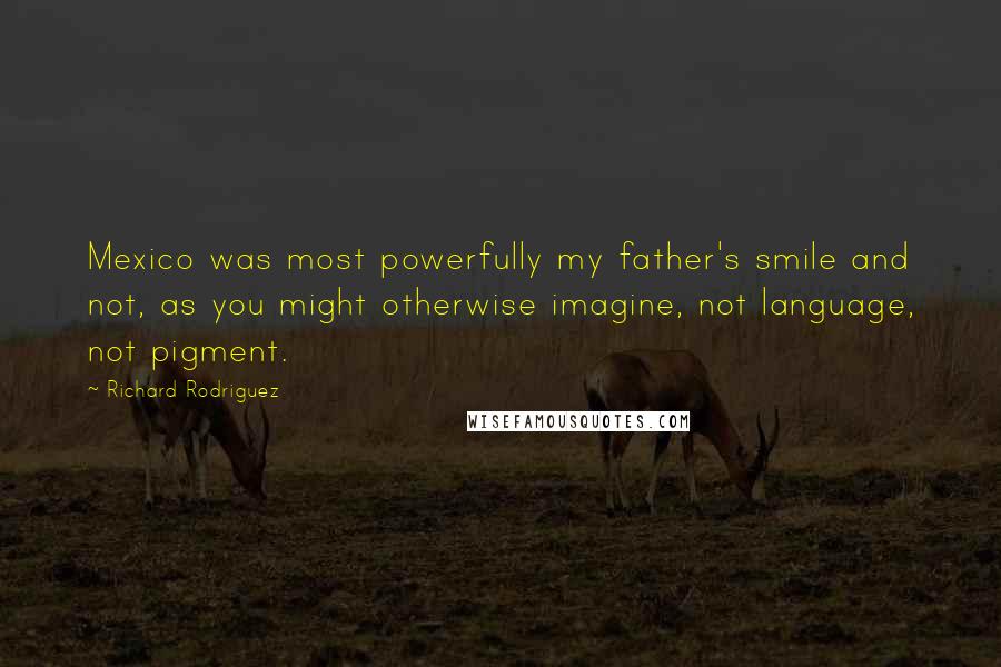 Richard Rodriguez Quotes: Mexico was most powerfully my father's smile and not, as you might otherwise imagine, not language, not pigment.