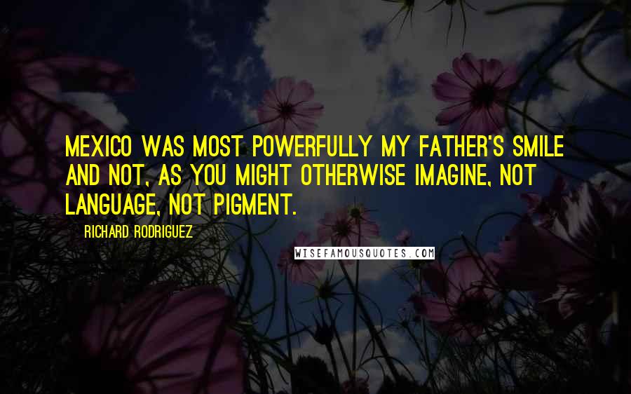 Richard Rodriguez Quotes: Mexico was most powerfully my father's smile and not, as you might otherwise imagine, not language, not pigment.
