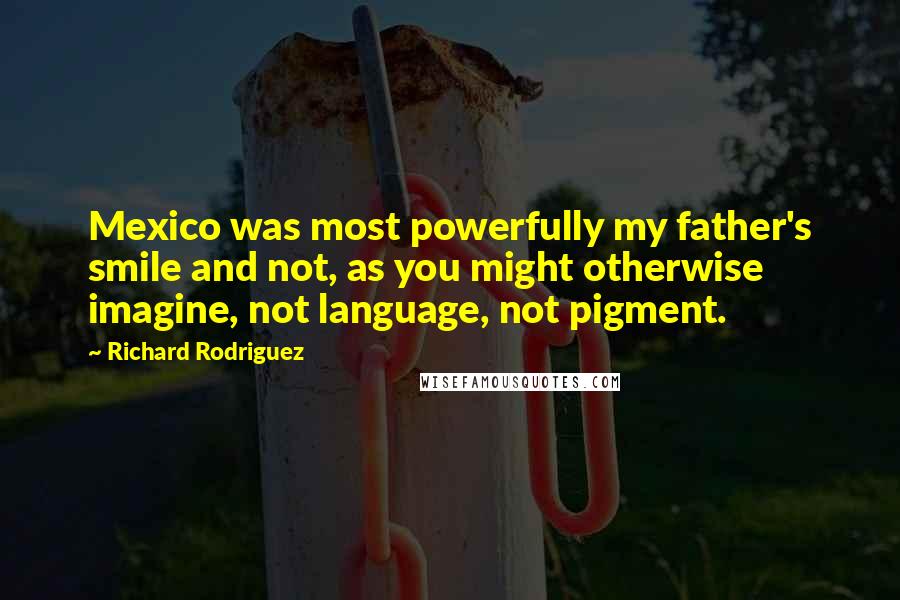 Richard Rodriguez Quotes: Mexico was most powerfully my father's smile and not, as you might otherwise imagine, not language, not pigment.