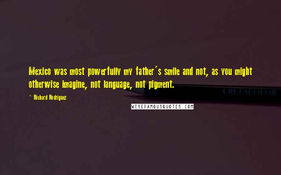 Richard Rodriguez Quotes: Mexico was most powerfully my father's smile and not, as you might otherwise imagine, not language, not pigment.