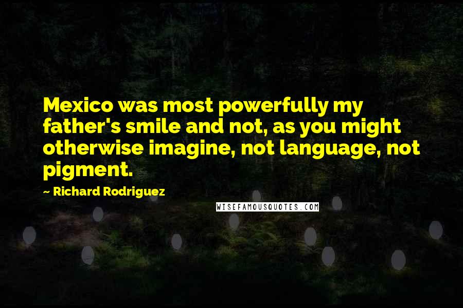 Richard Rodriguez Quotes: Mexico was most powerfully my father's smile and not, as you might otherwise imagine, not language, not pigment.