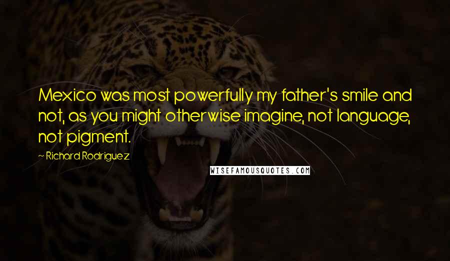 Richard Rodriguez Quotes: Mexico was most powerfully my father's smile and not, as you might otherwise imagine, not language, not pigment.